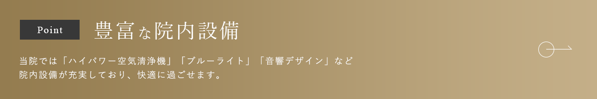 豊富な院内設備 当院では「ハイパワー空気清浄機」「ブルーライト」「音響デザイン」など院内設備が充実しており、快適に過ごせます。