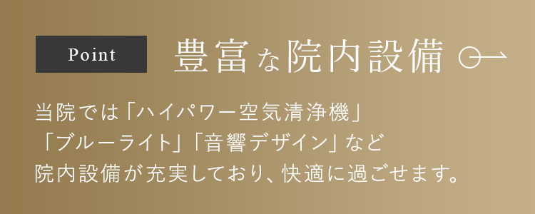 豊富な院内設備 当院では「ハイパワー空気清浄機」「ブルーライト」「音響デザイン」など院内設備が充実しており、快適に過ごせます。